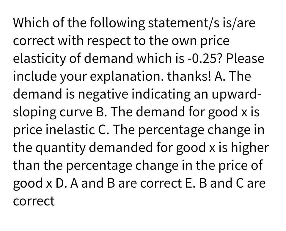 Which of the following statement/s is/are
correct with respect to the own price
elasticity of demand which is -0.25? Please
include your explanation. thanks! A. The
demand is negative indicating an upward-
sloping curve B. The demand for good x is
price inelastic C. The percentage change in
the quantity demanded for good x is higher
than the percentage change in the price of
good x D. A and B are correct E. B and C are
correct
