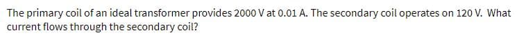 The primary coil of an ideal transformer provides 2000 V at 0.01 A. The secondary coil operates on 120 V. What
current flows through the secondary coil?
