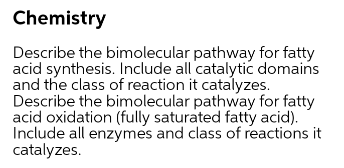 Chemistry
Describe the bimolecular pathway for fatty
acid synthesis. Include all catalytic domains
and the class of reaction it catalyzes.
Describe the bimolecular pathway for fatty
acid oxidation (fully saturated fatty acid).
Include all enzymes and class of reactions it
catalyzes.
