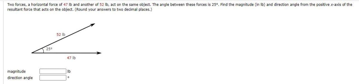 Two forces, a horizontal force of 47 Ib and another of 52 Ib, act on the same object. The angle between these forces is 25°. Find the magnitude (in Ib) and direction angle from the positive x-axis of the
resultant force that acts on the object. (Round your answers to two decimal places.)
52 Ib
25°
47 lb
magnitude
Ib
direction angle
