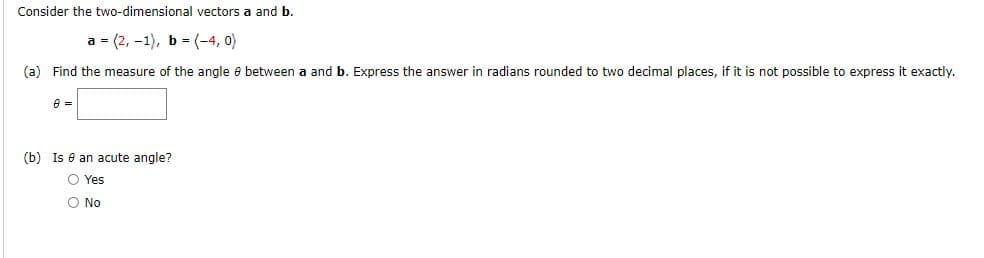 Consider the two-dimensional vectors a and b.
a = (2, -1), b - (-4, 0)
(a) Find the measure of the angle e between a and b. Express the answer in radians rounded to two decimal places, if it is not possible to express it exactly.
(b) Is e an acute angle?
O Yes
O No
