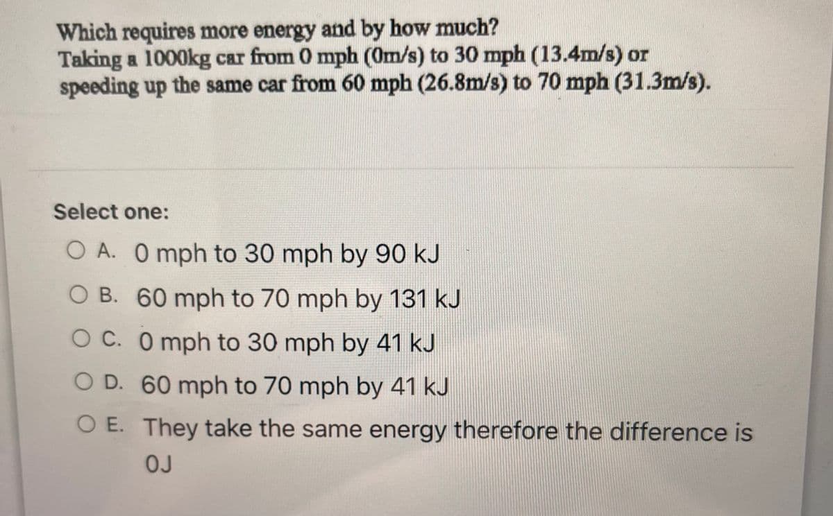 Which requires more energy and by how much?
Taking a 1000kg car from 0 mph (0m/s) to 30 mph (13.4m/s) or
speeding up the same car from 60 mph (26.8m/s) to 70 mph (31.3m/s).
Select one:
O A. O mph to 30 mph by 90 kJ
O B. 60 mph to 70 mph by 131 kJ
O C. 0 mph to 30 mph by 41 kJ
O D. 60 mph to 70 mph by 41 kJ
O E. They take the same energy therefore the difference is
OJ
