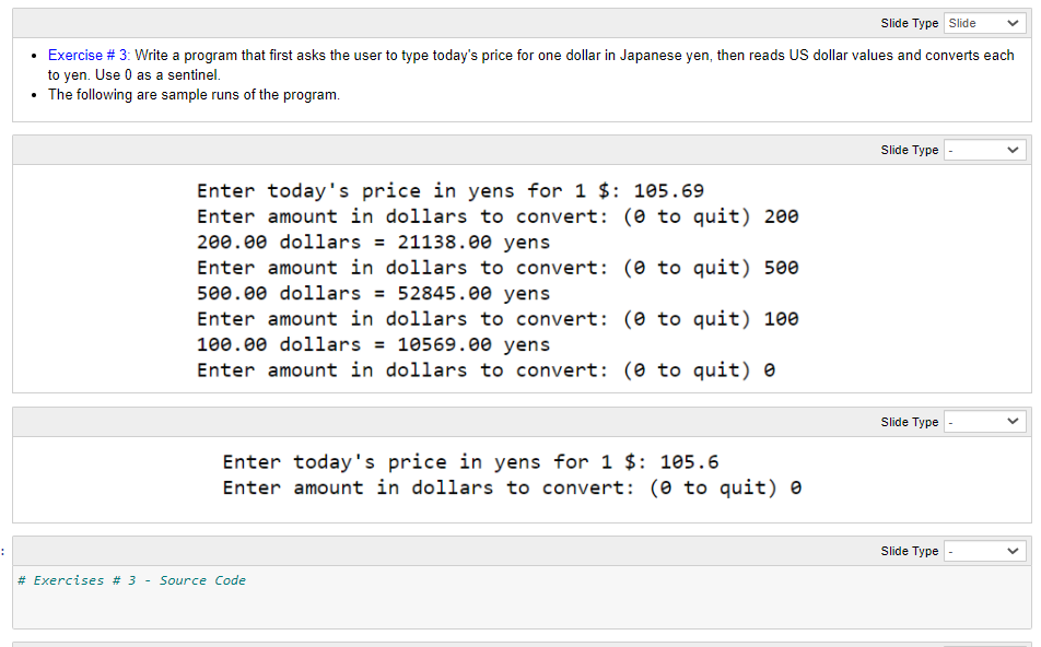 Slide Type Slide
Exercise # 3: Write a program that first asks the user to type today's price for one dollar in Japanese yen, then reads US dollar values and converts each
to yen. Use 0 as a sentinel.
• The following are sample runs of the program.
Slide Type
Enter today's price in yens for 1 $: 105.69
Enter amount in dollars to convert: (0 to quit) 200
200.00 dollars = 21138.00 yens
Enter amount in dollars to convert: (0 to quit) 500
500.00 dollars = 52845.00 yens
Enter amount in dollars to convert: (0 to quit) 100
100.00 dollars = 10569.00 yens
Enter amount in dollars to convert: (0 to quit) e
Slide Type
Enter today's price in yens for 1 $: 105.6
Enter amount in dollars to convert: (0 to quit) e
Slide Type
# Exercises # 3
Source Code
