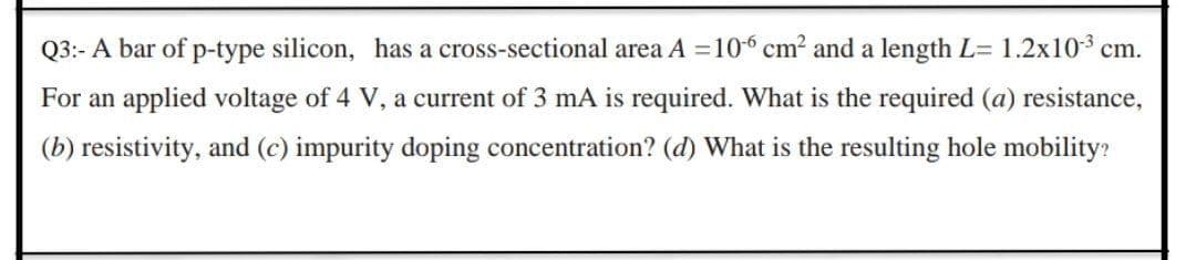Q3:- A bar of p-type silicon, has a cross-sectional area A = 106 cm2 and a length L= 1.2x103 cm.
For an applied voltage of 4 V, a current of 3 mA is required. What is the required (a) resistance,
(b) resistivity, and (c) impurity doping concentration? (d) What is the resulting hole mobility?
