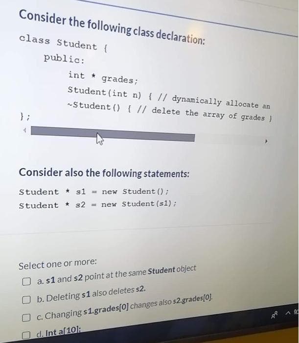 Consider the following class declaration:
class Student {
public:
int * grades;
Student (int n) { // dynamically allocate an
-Student () { // delete the array of grades )
} ;
Consider also the following statements:
Student * sl
new Student ();
%3D
Student * s2 = new Student (s1);
Select one or more:
O a. s1 and s2 point at the same Student object
b. Deleting s1 also deletes s2.
C. Changing s1.grades[0] changes also s2.grades[0].
Od. Int a[10]:
