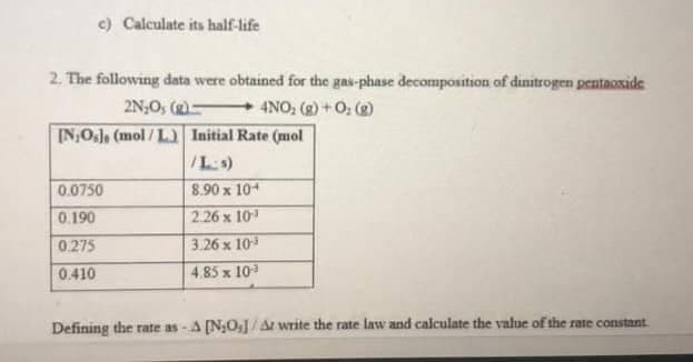 c) Calculate its half-life
2. The following data were obtained for the gas-phase decomposition of dinitrogen pentaoxide
2N,O, (g) 4NO, (g) +0; ()
IN,OJ, (mol / L.) Initial Rate (mol
/Ls)
0.0750
8.90 x 104
0.190
2.26 x 10
0.275
3.26 x 10
0.410
4.85 x 10
Defining the rate as -A [N;OJ/A write the rate law and caiculate the value of the rate constant

