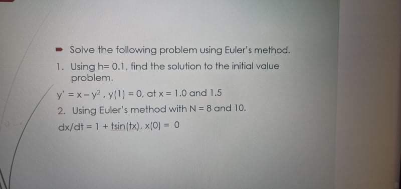 - Solve the following problem using Euler's method.
1. Using h= 0.1, find the solution to the initial value
problem.
y' = x-y2, y(1) = 0, at x = 1.0 and 1.5
2. Using Euler's method with N= 8 and 10.
dx/dt = 1 + tsin(tx), x(0) = 0
