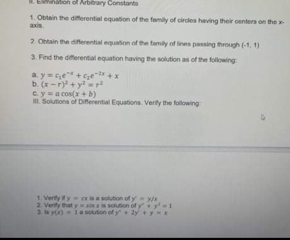 II. Elimination of Arbitrary Constants
1. Obtain the differential equation of the family of circles having their conters on the x-
axis.
2 Obtain the differential equation of the family of lines passing through (-1, 1)
3. Find the differential equation having the solution as of the following:
a. y = ce+ cze * +x
b. (x-r) + y =r?
c. y = a cos(x+ b)
II. Solutions of Differential Equations. Verify the following:
-2x
%3D
1. Verify if y cxis a solution of y' y/x
2. Verify that y = sin x is solution of y + y= 1
3. Is y(x) = 1a solution of y + 2y +y x
