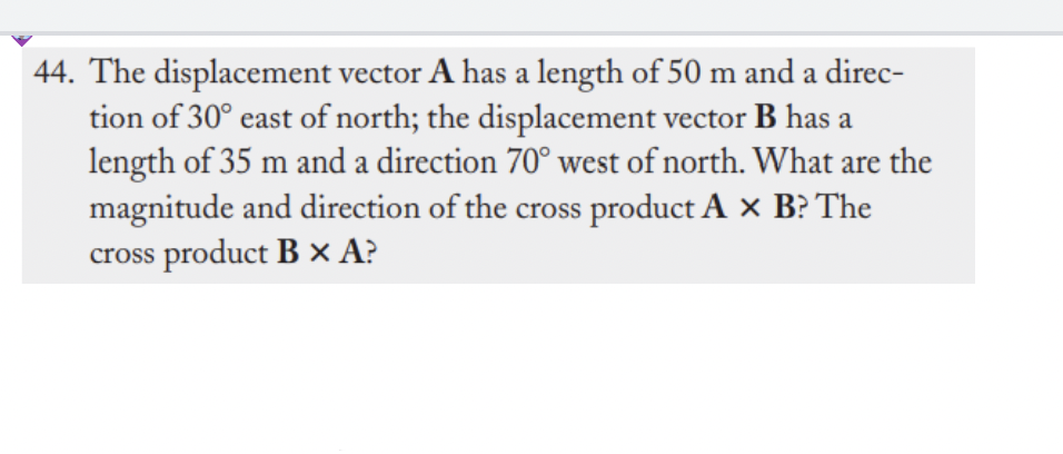 44. The displacement vector A has a length of 50 m and a direc-
tion of 30° east of north; the displacement vector B has a
length of 35 m and a direction 70° west of north. What are the
magnitude and direction of the cross product A × B? The
cross product B × A?
