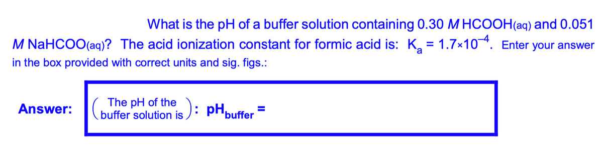 What is the pH of a buffer solution containing 0.30 M HCOOH(aq) and 0.051
M NaHCOO(aq)? The acid ionization constant for formic acid is: K, = 1.7x104. Enter your answer
in the box provided with correct units and sig. figs.:
The pH of the
buffer solution is ): pHpuffer =
Answer:
%3D
