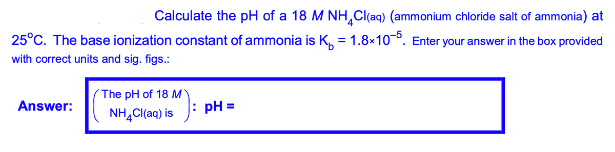 |Calculate the pH of a 18 M NH,Cl(aq) (ammonium chloride salt of ammonia) at
25°C. The base ionization constant of ammonia is K, = 1.8×10°. Enter your answer in the box provided
%3D
with correct units and sig. figs.:
The pH of 18 M
Answer:
: pH =
NH¸C(aq) is
