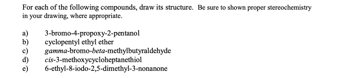 For each of the following compounds, draw its structure. Be sure to shown proper stereochemistry
in your drawing, where appropriate.
3-bromo-4-propoxy-2-pentanol
cyclopentyl ethyl ether
gamma-bromo-beta-methylbutyraldehyde
cis-3-methoxycycloheptanethiol
6-ethyl-8-iodo-2,5-dimethyl-3-nonanone
