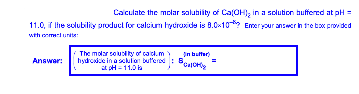 Calculate the molar solubility of Ca(OH), in a solution buffered at pH =
11.0, if the solubility product for calcium hydroxide is 8.0x10°? Enter your answer in the box provided
with correct units:
The molar solubility of calcium
hydroxide in a solution buffered : S
at pH = 11.0 is
(in buffer)
Answer:
Ca(OH)2
%3D
