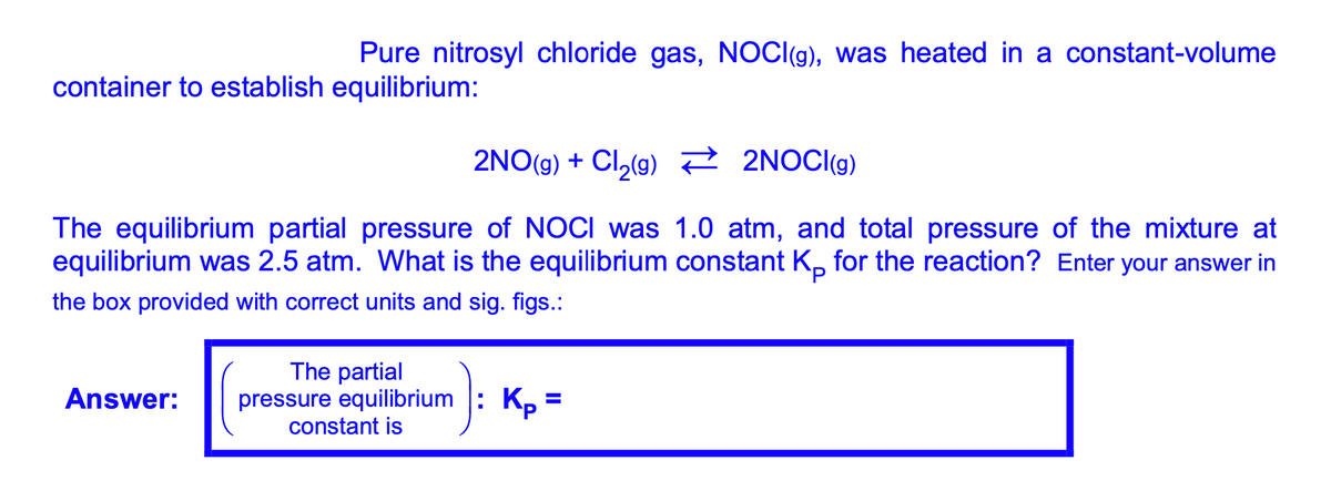 Pure nitrosyl chloride gas, NOC((g), was heated in a constant-volume
container to establish equilibrium:
2NO(g) + Cl,(g) ? 2NOCI(g)
The equilibrium partial pressure of NOCI was 1.0 atm, and total pressure of the mixture at
equilibrium was 2.5 atm. What is the equilibrium constant K, for the reaction? Enter your answer in
the box provided with correct units and sig. figs.:
The partial
pressure equilibrium
constant is
Answer:
Kp =
