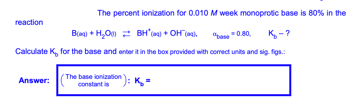 The percent ionization for 0.010 M week monoprotic base is 80% in the
reaction
Blag) + H,Оф) вн (aq) + ОН (aq),
2 BH"(aq) + OH (aq),
"base = 0.80,
К, — ?
Calculate K, for the base and enter it in the box provided with correct units and sig. figs.:
^): Kp=
The base ionization
Answer:
%3D
constant is
