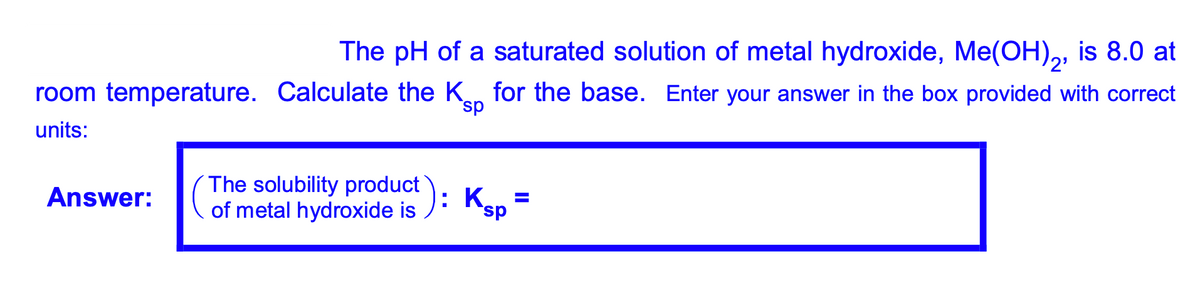 The pH of a saturated solution of metal hydroxide, Me(OH),, is 8.0 at
2'
room temperature. Calculate the Kn for the base. Enter your answer in the box provided with correct
sp
units:
The solubility product
of metal hydroxide is ): Ksp
Answer:
.
