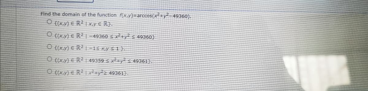 Find the domain of the function f(x,y)=arccos(x²+y²-49360).
{(x,y) E R² | x,y E R}.
{(x,y) E R² | -49360 S x²+y2s 49360}
O {(x.y) € R² |=15 x,y S 1 },
O {(x,y) E R2 | 49359 < x2+y2 < 49361}.
O ((x,y) E R² | x²+y2> 49361}
