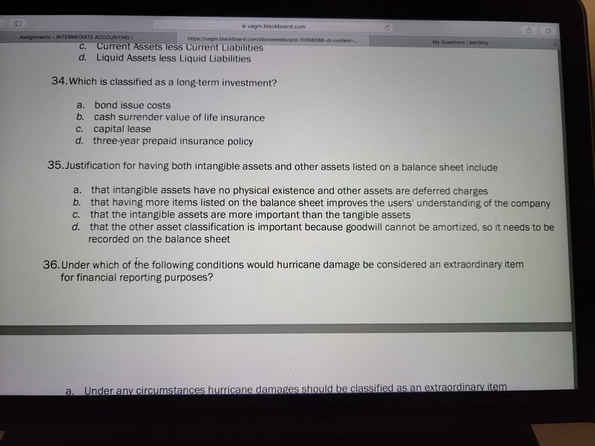 A uagm.blackboard.com
Assignments - INTERMEDIATE ACCOUNTING I
https://uagm.blackboard.com/bbcswebdav/pid-10308088-dt-content-..
My Questions | bartleby
Current Assets less Current Liabilities
d. Liquid Assets less Liquid Liabilities
С.
34. Which is classified as a long-term investment?
a.
bond issue costs
b. cash surrender value of life insurance
C. capital lease
d. three-year prepaid insurance policy
35.Justification for having both intangible assets and other assets listed on a balance sheet include
a. that intangible assets have no physical existence and other assets are deferred charges
b. that having more items listed on the balance sheet improves the users' understanding of the company
C. that the intangible assets are more important than the tangible assets
d. that the other asset classification is important because goodwill cannot be amortized, so it needs to be
recorded on the balance sheet
36. Under which of the following conditions would hurricane damage be considered an extraordinary item
for financial reporting purposes?
a.
Under any circumstances hurricane damages should be classified as an extraordinary item
