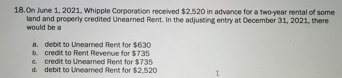 18.On June 1, 2021, Whipple Corporation received $2,520 in advance for a two-year rental of some
land and properly credited Unearned Rent. In the adjusting entry at December 31, 2021, there
would be a
a. debit to Unearned Rent for $630
b. credit to Rent Revenue for $735
С.
credit to Unearned Rent for $735
d. debit to Unearned Rent for $2,520
I
