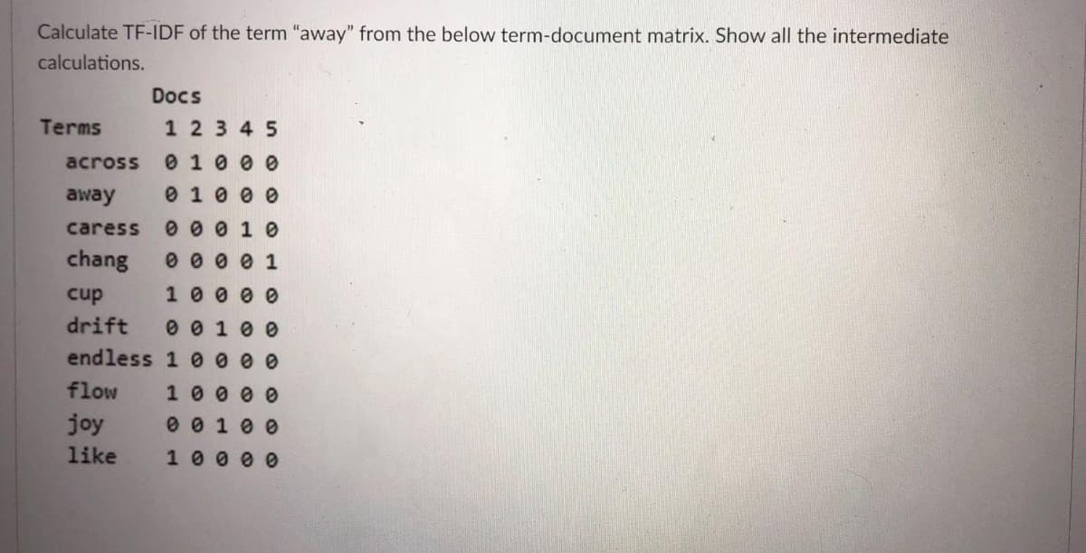 Calculate TF-IDF of the term "away" from the below term-document matrix. Show all the intermediate
calculations.
Docs
Terms
1 23 45
across
0 10 0 0
away
0 1 0 0 0
caress
0 0 0 1 0
chang
0 0 0 0 1
cup
10 0 0 0
drift
0 0 1 0 0
endless 1 0 0 0 0
flow
1000 e0
joy
0 0 1 0 0
like
1 0 0 0 0
