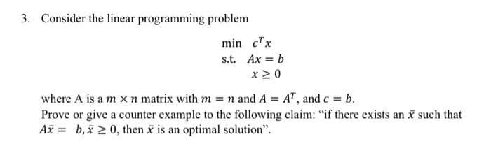 3. Consider the linear programming problem
min c"x
s.t. Ax = b
x 20
where A is a m x n matrix with m = n and A = A", and c = b.
Prove or give a counter example to the following claim: "if there exists an such that
Ax = b,x 2 0, then i is an optimal solution".
