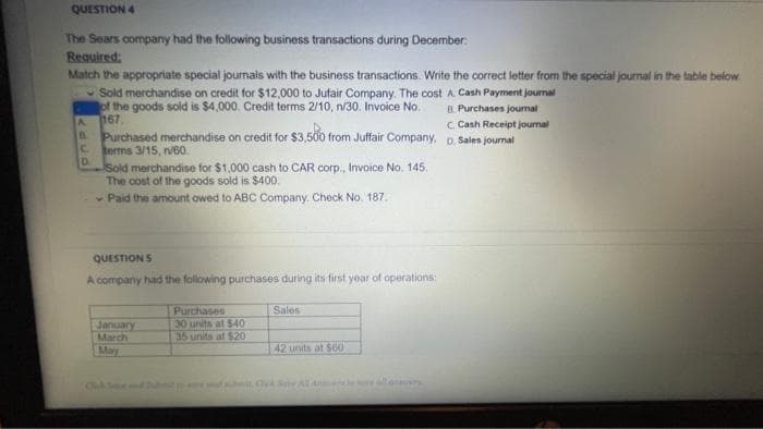 QUESTION 4
The Sears company had the following business transactions during December:
Required:
Match the appropriate special journals with the business transactions. Write the correct letter from the special journal in the table below
Sold merchandise on credit for $12,000 to Jufair Company. The cost A Cash Payment journal
of the goods sold is $4,000. Credit terms 2/10, n/30. Invoice No.
167.
B. Purchases journal
C. Cash Receipt journal
A.
B.
Purchased merchandise on credit for $3,500 from Juffair Company, D. Sales journal
c.
erms 3/15, ni60.
D.
sold merchandise for $1.000 cash to CAR corp., Invoice No. 145.
The cost of the goods soid is $400.
- Paid the amount owed to ABC Company. Check No. 187.
QUESTION S
A company had the following purchases during its first year of operations:
Purchases
30 units at $40
35 units at $20
Sales
January
March
May
42 units at $00
ChokS A
