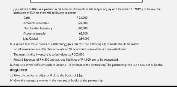 · J Jay admits K. Kho as a partner in his business. Accounts in the ledger of JJay on December 31,2019. just before the
admission of K. Kho show the following balances:
Cash
P 26,000
Accounts receivable
120,000
Merchandise Inventory
180,000
Accounts payable
62,000
Jay. Capital
264.000
It is agreed that for purposes of establishing JJay's interest, the following adjustments should be made:
- an allowance for uncollectible accounts of 2% of accounts receivable is to be established.
• The merchandise inventory is to be valued at P 202.000
• Prepaid Expenses of P 6,500 and accrued liabilities of P 4,000 are to be recognized.
K. Kho is to invest sufficient cash to obtain a 1/3 interest in the partnership. The partnership will use a new set of books.
REQUIRED:
a.) Give the entries to adjust and close the books of J. Jay.
b.) Give the necessary entries in the new set of books of the partnership.
