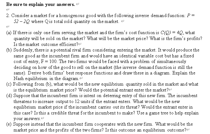 Be sure to explain your answers.
2. Consider a market for a homogenous good with the following inverse demand function: P =
52 – 20 where Qis total sold quantity on the market. +
(a) If there is only one firm serving the market and the firm's cost function is C(O) = 4Q, what
quantity will be sold on the market? What will be the market price? What is the firm's profits?
Is the market outcome efficient?
(b) Suddenly, there is a potential rival firm considering entering the market. It would produce the
same good as the incumbent firm and would have an identical variable cost but has a fixed
cost of entry, F = 100. The two firms would be faced with a problem of simultaneously
deciding on how of the good to sell on the market (the inverse demand function is still the
same). Derive both firms' best response functions and draw these in a diagram. Explain the
Nash equilibrium in the diagram.
(c) Following from (b), what would be the new equilibrium quantity sold in the market and what
is the equilibrium market price? Would the potential entrant enter the market?
(d) Suppose that the incumbent firm is intent on deterring entry of this new firm. The incumbent
threatens to increase output to 12 units if the entrant enters. What would be the new
equilibrium market price if the incumbent carries out its threat? Would the entrant enter in
this case? Is this a credible threat for the incumbent to make? Use a game tree to help explain
your answers.
(e) Suppose instead that the incumbent firm cooperates with the new firm. What would be the
market price and the profits of the two firms? Is this outcome an equilibrium outcome?
