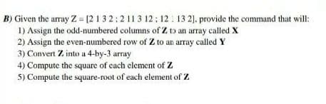 B) Given the array Z = [2132:2113 12; 12 : 13 2). provide the command that will:
1) Assign the odd-numbered columns of Z to an array called X
2) Assign the even-numbered row of Z to an array called Y
3) Convert Z into a 4-by-3 array
4) Compute the square of each element of Z
5) Compute the square-root of each element of Z
