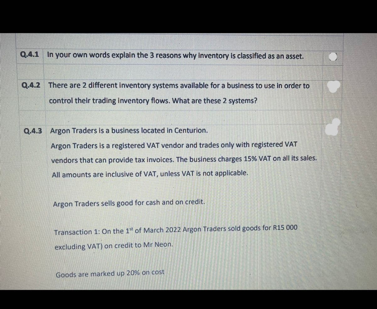 Q.4.1 In your own words explain the 3 reasons why inventory is classified as an asset.
Q.4.2 There are 2 different inventory systems available for a business to use in order to
control their trading inventory flows. What are these 2 systems?
Q.4.3 Argon Traders is a business located in Centurion.
Argon Traders is a registered VAT vendor and trades only with registered VAT
vendors that can provide tax invoices. The business charges 15% VAT on all its sales.
All amounts are inclusive of VAT, unless VAT is not applicable.
Argon Traders sells good for cash and on credit.
Transaction 1: On the 1st of March 2022 Argon Traders sold goods for R15 000
excluding VAT) on credit to Mr Neon.
Goods are marked up 20% on cost