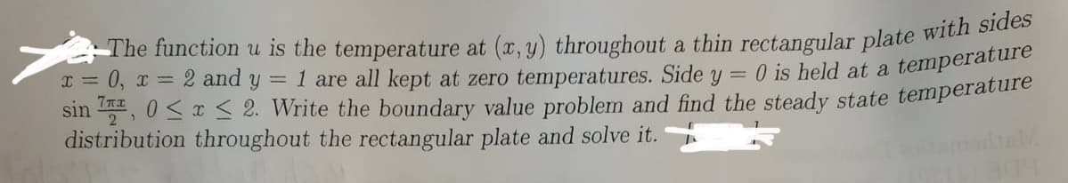 The function u is the temperature at (x, y) throughout a thin rectangular plate wiCn
x = 0, x = 2 and y = 1 are all kept at zero temperatures. Side y
sin , 0<r < 2. Write the boundary value problem and find the steady state temperature
distribution throughout the rectangular plate and solve it.
O is held at a temperature
