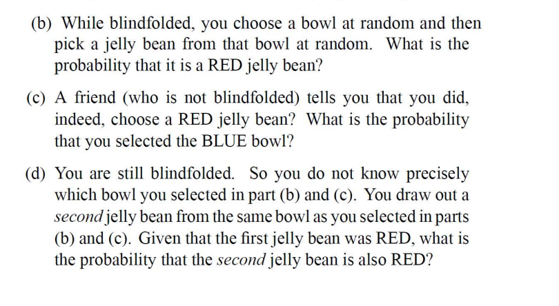 (b) While blindfolded, you choose a bowl at random and then
pick a jelly bean from that bowl at random. What is the
probability that it is a RED jelly bean?
(c) A friend (who is not blindfolded) tells you that you did,
indeed, choose a RED jelly bean? What is the probability
that you selected the BLUE bowl?
(d) You are still blindfolded. So you do not know precisely
which bowl you selected in part (b) and (c). You draw out a
second jelly bean from the same bowl as you selected in parts
(b) and (c). Given that the first jelly bean was RED, what is
the probability that the second jelly bean is also RED?