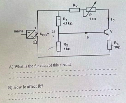 mains
ZOC"
ان)
25
V
B) How Ic affect Ib?
R₁
4.7 kg
R₂
1kQ
A) What is the function of this circuit?.
Ry
IB
1kg
lo
R3
100