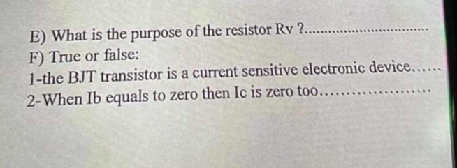E) What is the purpose of the resistor Rv ?.........
F) True or false:
1-the BJT transistor is a current sensitive electronic device......
2-When Ib equals to zero then Ic is zero too...