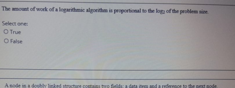 The amount of work of a logarithmic algorithm is proportional to the log2 of the problem size.
Select one:
O True
O False
A node in a doubly linked structure contains two fields: a data item and a reference to the next node.
