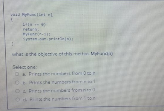 void MyFunc(int n).
if(n == 0)
return;
MyFunc(n-1);
System.out.println(n);
what is the objective of this methos MyFunc(n)
Select one:
O a. Prints the numbers from 0 to n
O b. Prints the numbers from n to 1
Oc Prints the numbers from n to 0
O d. Prints the numbers from 1 ton
