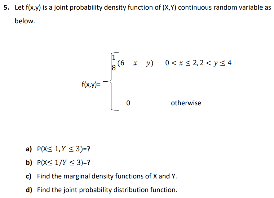 5. Let f(x,y) is a joint probability density function of (X,Y) continuous random variable as
below.
(6 — х — у)
0 <x < 2,2 < y< 4
f(x,y)=
otherwise
a) P(X< 1,Y < 3)=?
b) P(X< 1/Y < 3)=?
c) Find the marginal density functions of X and Y.
d) Find the joint probability distribution function.
