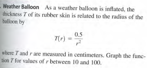 - Weather Balloon As a weather balloon is inflated, the
thickness T of its rubber skin is related to the radius of the
balloon by
0.5
T(r)
where T and r are measured in centimeters. Graph the func-
tion T for values of r between 10 and 100.
