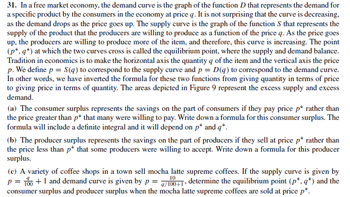 31. In a free market economy, the demand curve is the graph of the function D that represents the demand for
a specific product by the consumers in the economy at price q. It is not surprising that the curve is decreasing,
as the demand drops as the price goes up. The supply curve is the graph of the function S that represents the
supply of the product that the producers are willing to produce as a function of the price q. As the price goes
up, the producers are willing to produce more of the item, and therefore, this curve is increasing. The point
(p*, q*) at which the two curves cross is called the equilibrium point, where the supply and demand balance.
Tradition in economics is to make the horizontal axis the quantity q of the item and the vertical axis the price
p. We define p = S(q) to correspond to the supply curve and p = D(q) to correspond to the demand curve.
In other words, we have inverted the formula for these two functions from giving quantity in terms of price
to giving price in terms of quantity. The areas depicted in Figure 9 represent the excess supply and excess
demand.
(a) The consumer surplus represents the savings on the part of consumers if they pay price p* rather than
the price greater than p* that many were willing to pay. Write down a formula for this consumer surplus. The
formula will include a definite integral and it will depend on p* and q*.
(b) The producer surplus represents the savings on the part of producers if they sell at price p* rather than
the price less than p* that some producers were willing to accept. Write down a formula for this producer
surplus.
(c) A variety of coffee shops in a town sell mocha latte supreme coffees. If the supply curve is given by
p = 1 +1 and demand curve is given by p = 001. determine the equilibrium point (p*, q*) and the
consumer surplus and producer surplus when the mocha latte supreme coffees are sold at price p*.
