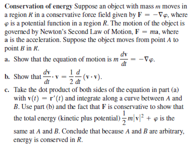 Conservation of energy Suppose an object with mass m moves in
a region R in a conservative force field given by F = -Vọ, where
o is a potential function in a region R. The motion of the object is
governed by Newton's Second Law of Motion, F = ma, where
a is the acceleration. Suppose the object moves from point A to
point B in R.
dv
a. Show that the equation of motion is m -
-Vọ.
dt
1 d
2 dt
c. Take the dot product of both sides of the equation in part (a)
with v(t) = r'(t) and integrate along a curve between A and
B. Use part (b) and the fact that F is conservative to show that
dv
b. Show that -
dt
the total energy (kinetic plus potential) - m|v]² + q is the
same at A and B. Conclude that because A and B are arbitrary,
energy is conserved in R.
