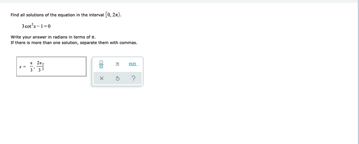 Find all solutions of the equation in the interval 0, 2n).
3 cot?x-1=0
Write your answer in radians in terms of T.
If there is more than one solution, separate them with commas.
27
olo x
