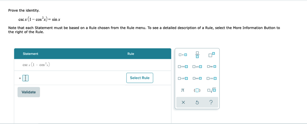 Prove the identity.
csc x (1- cosx)= sin x
Note that each Statement must be based on a Rule chosen from the Rule menu. To see a detailed description of a Rule, select the More Information Button to
the right of the Rule.
Statement
Rule
csc x (1 - cos?x)
OcosO
OsinO
Otan O
Select Rule
OcotO
OsecO
OcscO
JT
(0)
Validate
