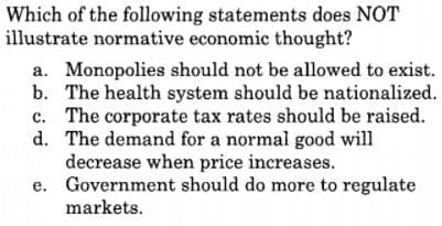 Which of the following statements does NOT
illustrate normative economic thought?
a. Monopolies should not be allowed to exist.
b. The health system should be nationalized.
c. The corporate tax rates should be raised.
d. The demand for a normal good will
decrease when price increases.
e. Government should do more to regulate
markets.
