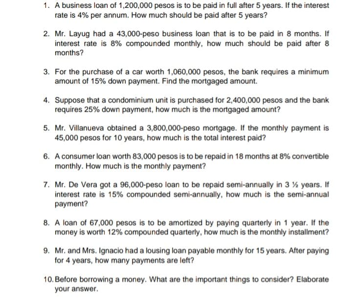 1. A business loan of 1,200,000 pesos is to be paid in full after 5 years. If the interest
rate is 4% per annum. How much should be paid after 5 years?
2. Mr. Layug had a 43,000-peso business loan that is to be paid in 8 months. If
interest rate is 8% compounded monthly, how much should be paid after 8
months?
3. For the purchase of a car worth 1,060,000 pesos, the bank requires a minimum
amount of 15% down payment. Find the mortgaged amount.
4. Suppose that a condominium unit is purchased for 2,400,000 pesos and the bank
requires 25% down payment, how much is the mortgaged amount?
5. Mr. Villanueva obtained a 3,800,000-peso mortgage. If the monthly payment is
45,000 pesos for 10 years, how much is the total interest paid?
6. A consumer loan worth 83,000 pesos is to be repaid in 18 months at 8% convertible
monthly. How much is the monthly payment?
7. Mr. De Vera got a 96,000-peso loan to be repaid semi-annually in 3 % years. If
interest rate is 15% compounded semi-annually, how much is the semi-annual
payment?
8. A loan of 67,000 pesos is to be amortized by paying quarterly in 1 year. If the
money is worth 12% compounded quarterly, how much is the monthly installment?
9. Mr. and Mrs. Ignacio had a lousing loan payable monthly for 15 years. After paying
for 4 years, how many payments are left?
10. Before borrowing a money. What are the important things to consider? Elaborate
your answer.
