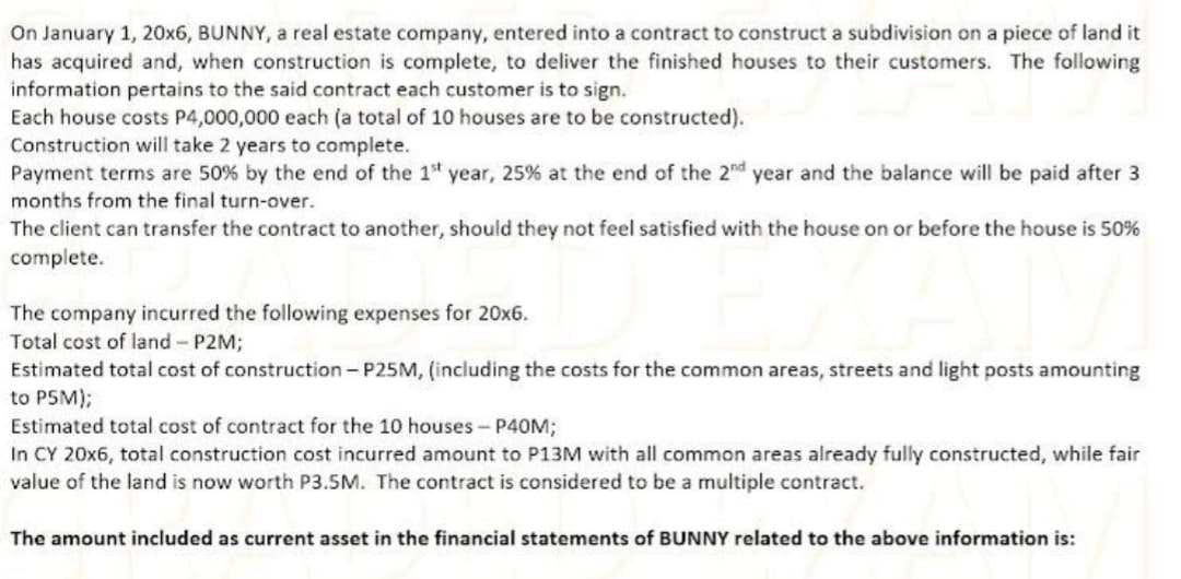 On January 1, 20x6, BUNNY, a real estate company, entered into a contract to construct a subdivision on a piece of land it
has acquired and, when construction is complete, to deliver the finished houses to their customers. The following
information pertains to the said contract each customer is to sign.
Each house costs P4,000,000 each (a total of 10 houses are to be constructed).
Construction will take 2 years to complete.
Payment terms are 50% by the end of the 1" year, 25% at the end of the 2nd year and the balance will be paid after 3
months from the final turn-over.
The client can transfer the contract to another, should they not feel satisfied with the house on or before the house is 50%
complete.
The company incurred the following expenses for 20x6.
Total cost of land- P2M;
Estimated total cost of construction - P25M, (including the costs for the common areas, streets and light posts amounting
to P5M);
Estimated total cost of contract for the 10 houses - P40M;
In CY 20x6, total construction cost incurred amount to P13M with all common areas already fully constructed, while fair
value of the land is now worth P3.5M. The contract is considered to be a multiple contract.
The amount included as current asset in the financial statements of BUNNY related to the above information is:
