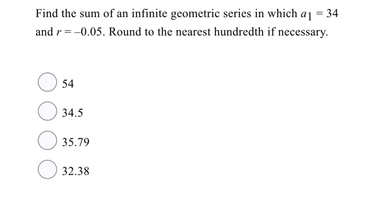 Find the sum of an infinite geometric series in which
a1
= 34
and r = -0.05. Round to the nearest hundredth if necessary.
54
34.5
35.79
32.38

