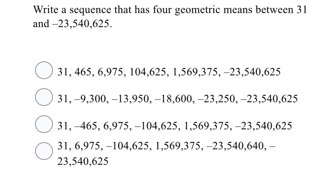 Write a sequence that has four geometric means between 31
and –23,540,625.
31, 465, 6,975, 104,625, 1,569,375, –23,540,625
31, -9,300, –13,950, –18,600, –23,250, –23,540,625
31, –465, 6,975, –104,625, 1,569,375, –23,540,625
31, 6,975, –104,625, 1,569,375, -23,540,640, –
23,540,625
