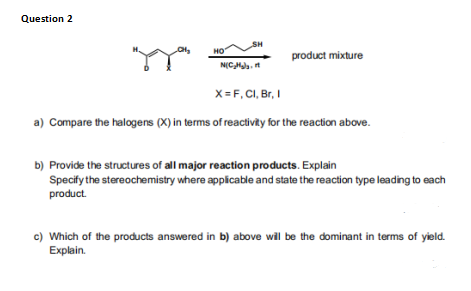 Question 2
SH
но
product mixture
N(CHaa, t
X= F, CI, Br, I
a) Compare the halogens (X) in terms of reactivity for the reaction above.
b) Provide the structures of all major reaction products. Explain
Specify the stereochemistry where applicable and state the reaction type leading to each
product.
c) Which of the products answered in b) above will be the dominant in terms of yield.
Еxplain.
