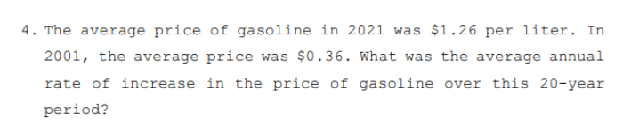 4. The average price of gasoline in 2021 was $1.26 per liter. In
2001, the average price was $0.36. What was the average annual
rate of increase in the price of gasoline over this 20-year
period?
