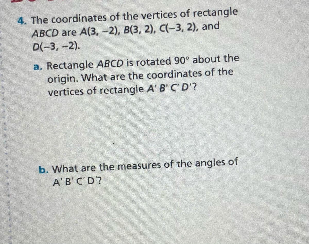 4. The coordinates of the vertices of rectangle
АВCD are A(3,-2), В(3, 2), С(-3, 2), and
D(-3, -2).
a. Rectangle ABCD is rotated 90° about the
origin. What are the coordinates of the
vertices of rectangle A' B' C' D'?
b. What are the measures of the angles of
A'B'C'D?
